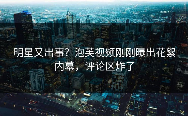 明星又出事？泡芙视频刚刚曝出花絮内幕，评论区炸了