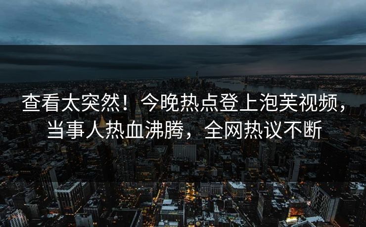查看太突然！今晚热点登上泡芙视频，当事人热血沸腾，全网热议不断