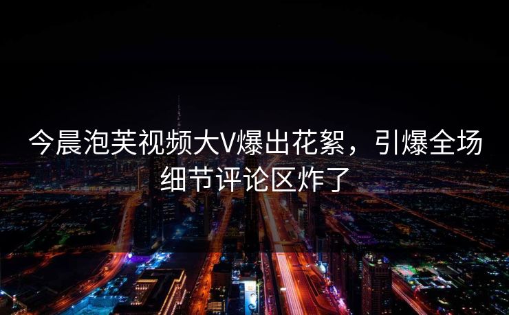 今晨泡芙视频大V爆出花絮，引爆全场细节评论区炸了