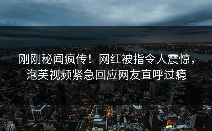 刚刚秘闻疯传！网红被指令人震惊，泡芙视频紧急回应网友直呼过瘾