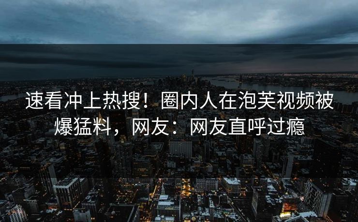 速看冲上热搜！圈内人在泡芙视频被爆猛料，网友：网友直呼过瘾