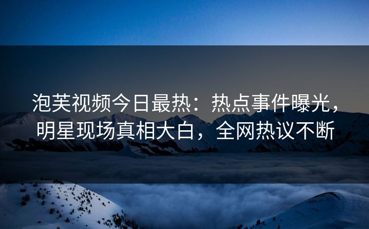 泡芙视频今日最热：热点事件曝光，明星现场真相大白，全网热议不断