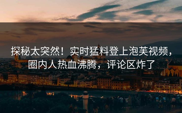 探秘太突然！实时猛料登上泡芙视频，圈内人热血沸腾，评论区炸了