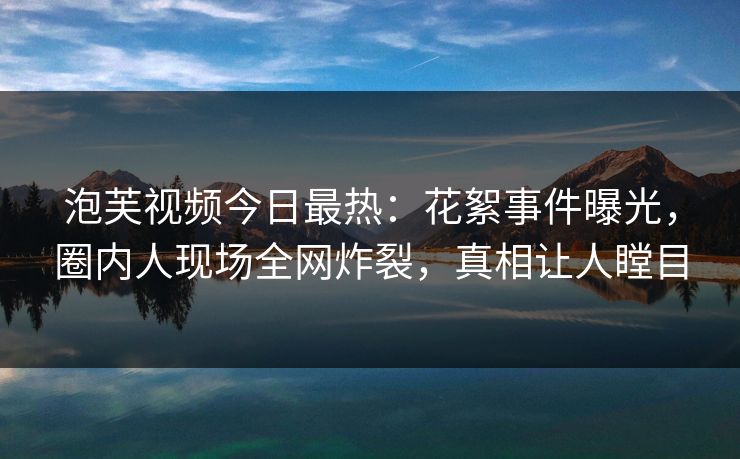 泡芙视频今日最热：花絮事件曝光，圈内人现场全网炸裂，真相让人瞠目