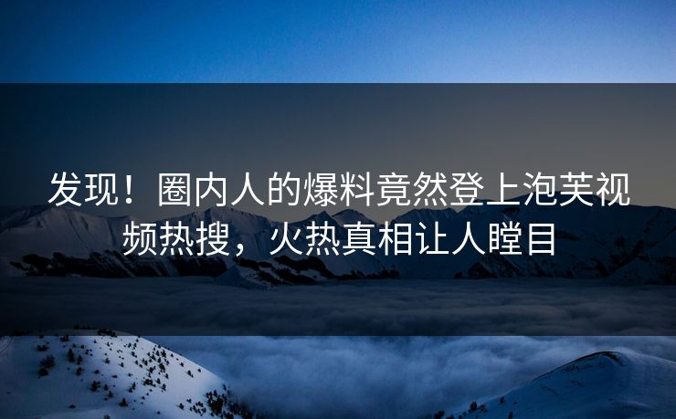 发现！圈内人的爆料竟然登上泡芙视频热搜，火热真相让人瞠目