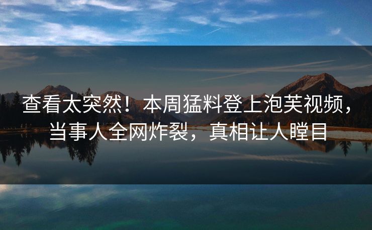 查看太突然！本周猛料登上泡芙视频，当事人全网炸裂，真相让人瞠目