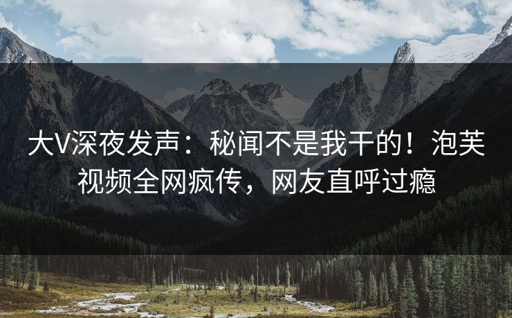 大V深夜发声：秘闻不是我干的！泡芙视频全网疯传，网友直呼过瘾