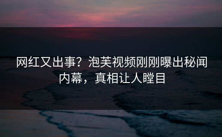 网红又出事？泡芙视频刚刚曝出秘闻内幕，真相让人瞠目