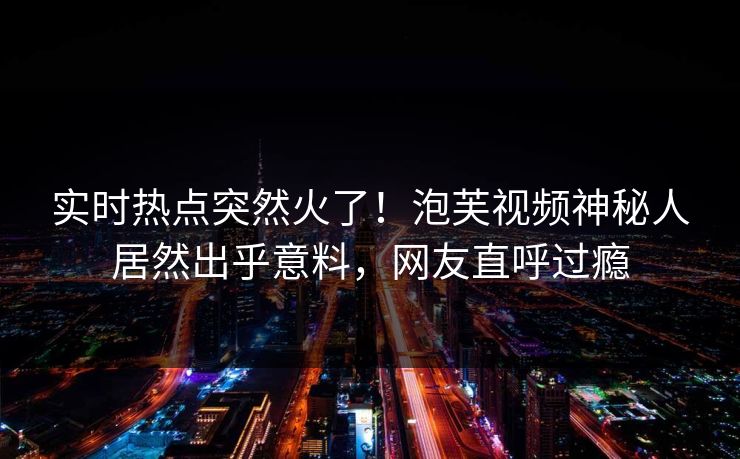 实时热点突然火了！泡芙视频神秘人居然出乎意料，网友直呼过瘾