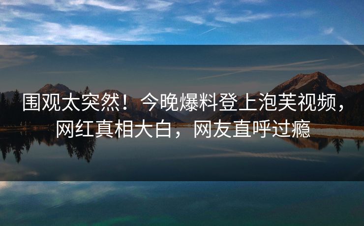 围观太突然！今晚爆料登上泡芙视频，网红真相大白，网友直呼过瘾