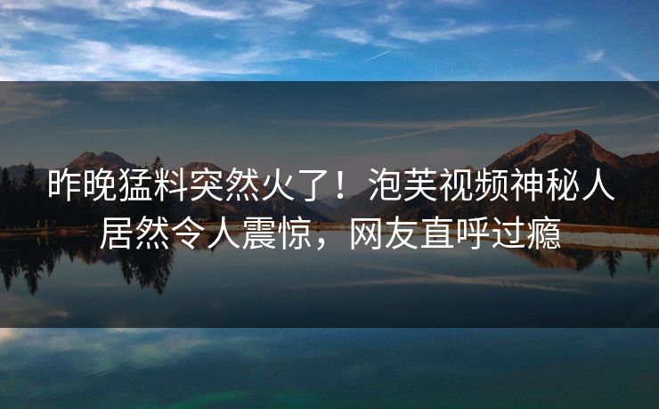 昨晚猛料突然火了！泡芙视频神秘人居然令人震惊，网友直呼过瘾