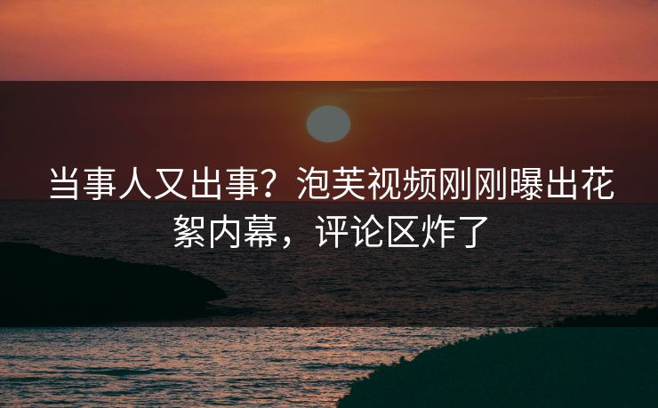 当事人又出事？泡芙视频刚刚曝出花絮内幕，评论区炸了
