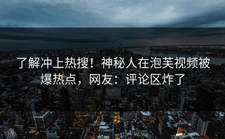 了解冲上热搜！神秘人在泡芙视频被爆热点，网友：评论区炸了