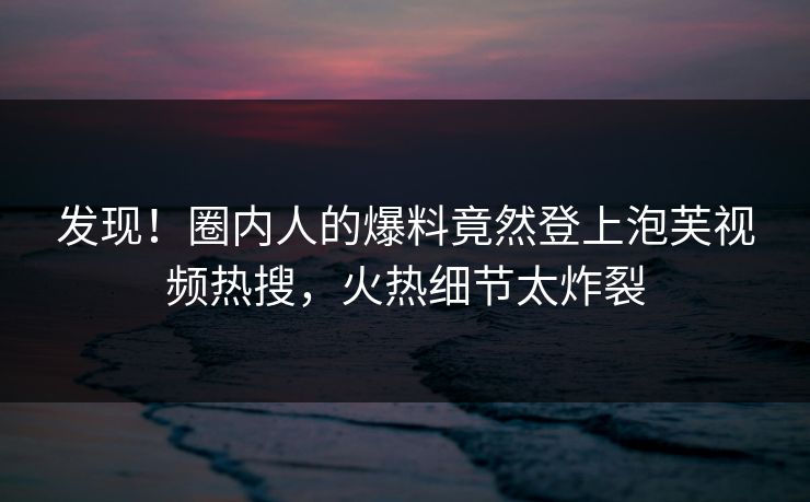 发现！圈内人的爆料竟然登上泡芙视频热搜，火热细节太炸裂
