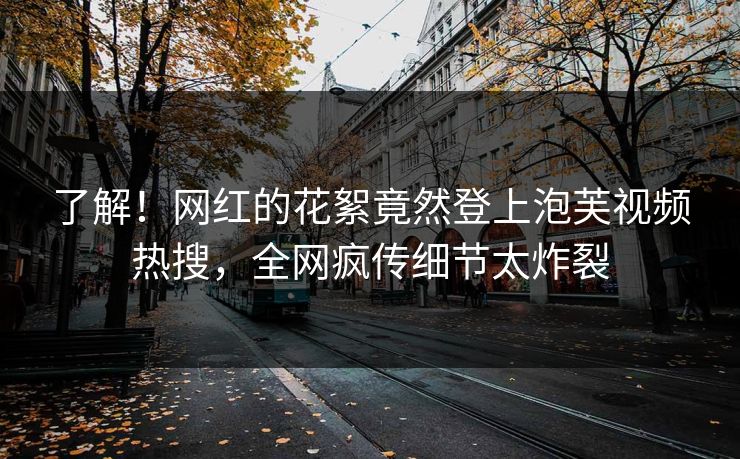 了解！网红的花絮竟然登上泡芙视频热搜，全网疯传细节太炸裂
