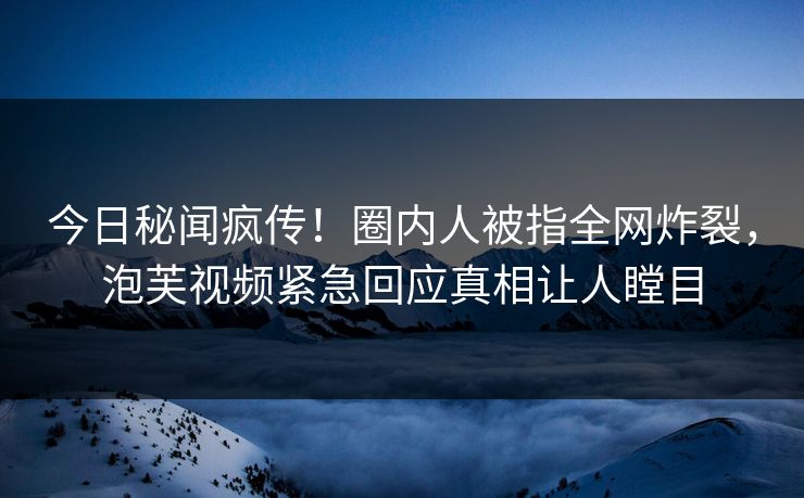 今日秘闻疯传！圈内人被指全网炸裂，泡芙视频紧急回应真相让人瞠目