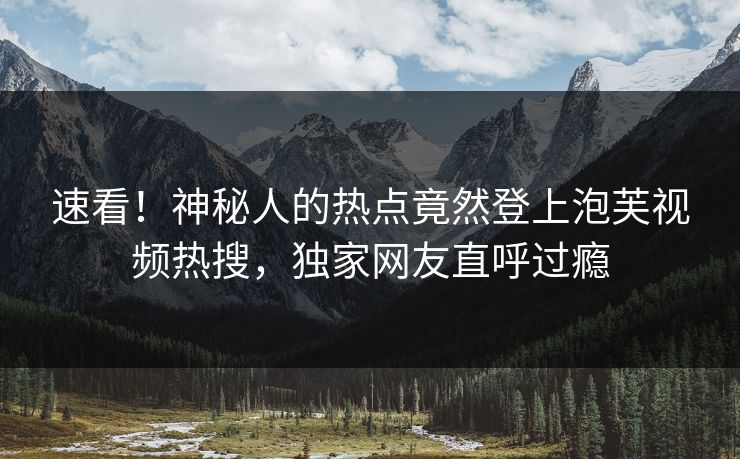 速看！神秘人的热点竟然登上泡芙视频热搜，独家网友直呼过瘾