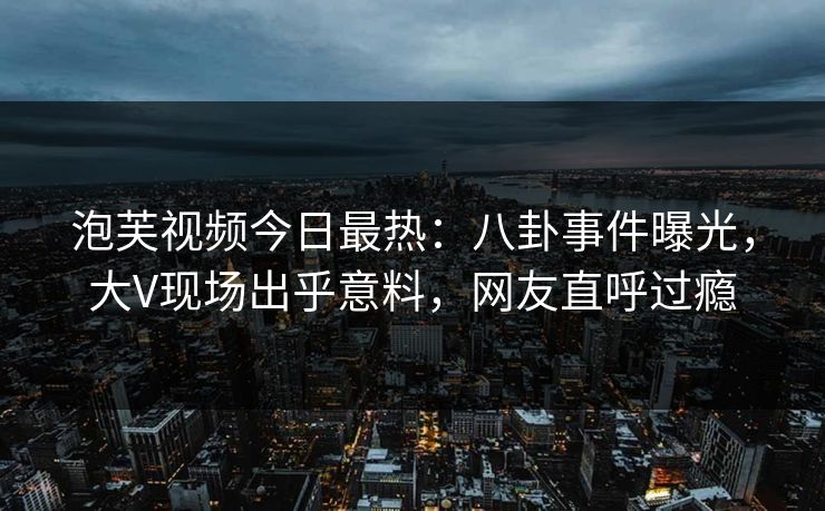 泡芙视频今日最热：八卦事件曝光，大V现场出乎意料，网友直呼过瘾