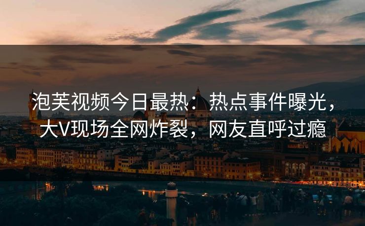 泡芙视频今日最热：热点事件曝光，大V现场全网炸裂，网友直呼过瘾