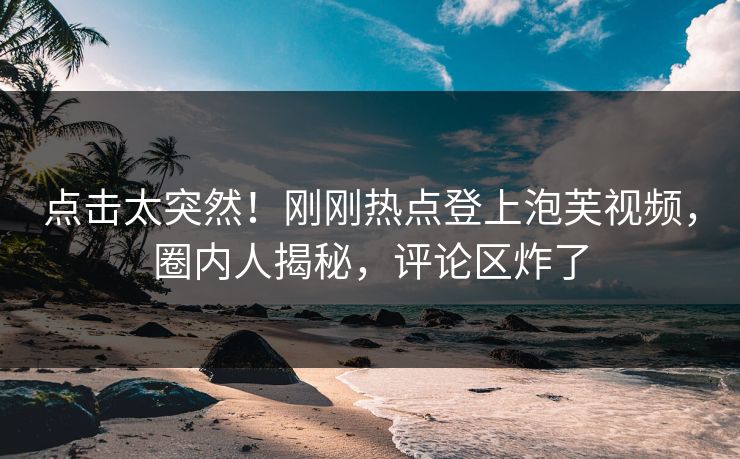点击太突然！刚刚热点登上泡芙视频，圈内人揭秘，评论区炸了