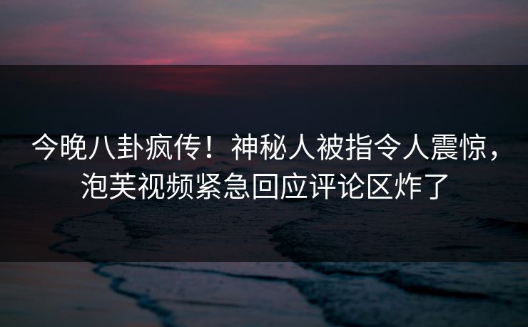 今晚八卦疯传！神秘人被指令人震惊，泡芙视频紧急回应评论区炸了