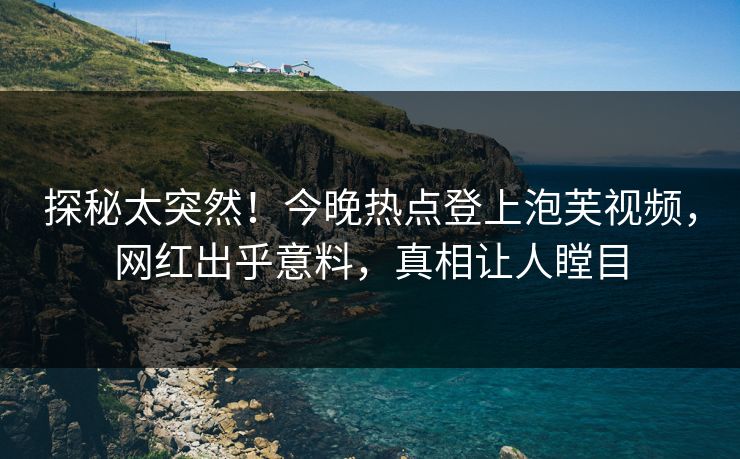 探秘太突然！今晚热点登上泡芙视频，网红出乎意料，真相让人瞠目