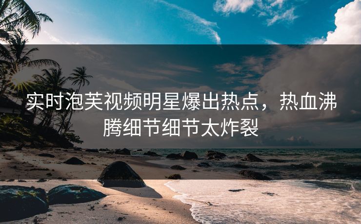 实时泡芙视频明星爆出热点，热血沸腾细节细节太炸裂