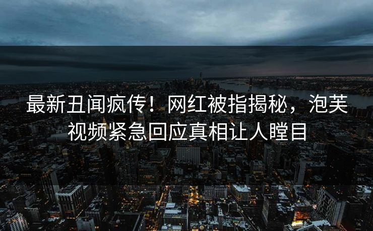 最新丑闻疯传！网红被指揭秘，泡芙视频紧急回应真相让人瞠目