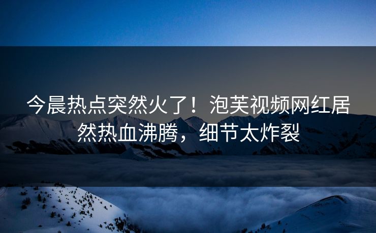 今晨热点突然火了！泡芙视频网红居然热血沸腾，细节太炸裂