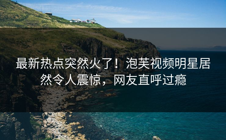 最新热点突然火了！泡芙视频明星居然令人震惊，网友直呼过瘾