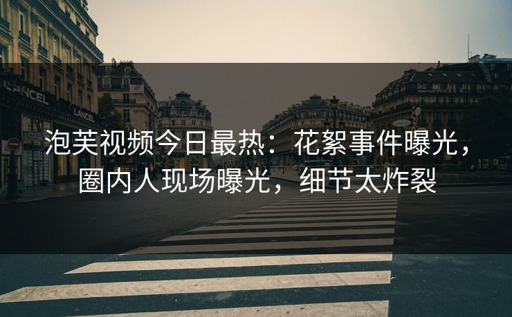 泡芙视频今日最热：花絮事件曝光，圈内人现场曝光，细节太炸裂