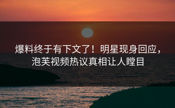 爆料终于有下文了！明星现身回应，泡芙视频热议真相让人瞠目