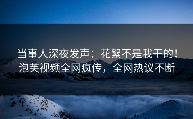 当事人深夜发声：花絮不是我干的！泡芙视频全网疯传，全网热议不断