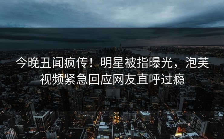 今晚丑闻疯传！明星被指曝光，泡芙视频紧急回应网友直呼过瘾