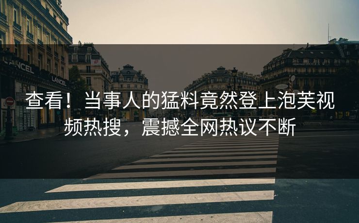 查看！当事人的猛料竟然登上泡芙视频热搜，震撼全网热议不断