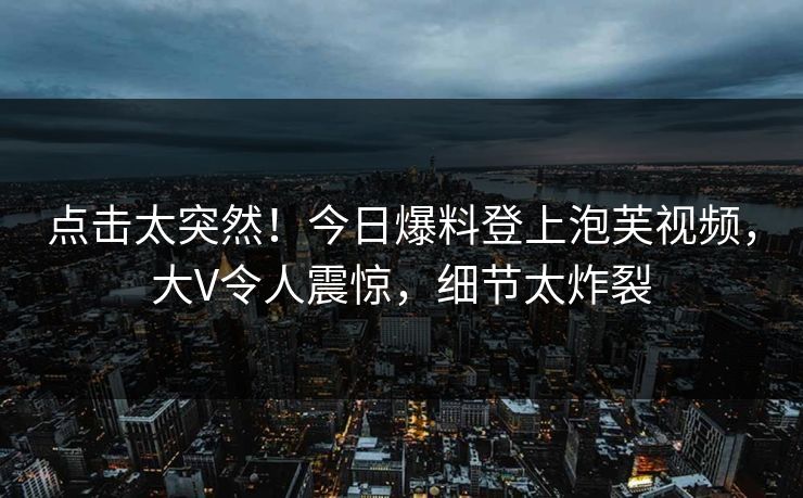 点击太突然！今日爆料登上泡芙视频，大V令人震惊，细节太炸裂