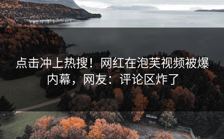 点击冲上热搜！网红在泡芙视频被爆内幕，网友：评论区炸了