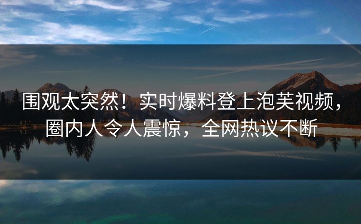 围观太突然！实时爆料登上泡芙视频，圈内人令人震惊，全网热议不断