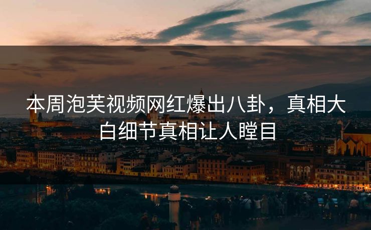 本周泡芙视频网红爆出八卦，真相大白细节真相让人瞠目