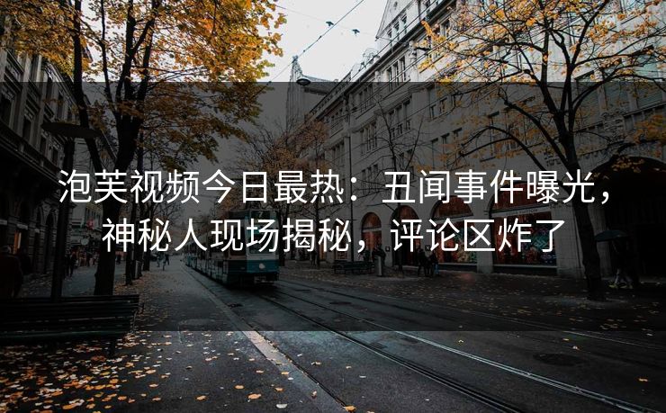 泡芙视频今日最热：丑闻事件曝光，神秘人现场揭秘，评论区炸了