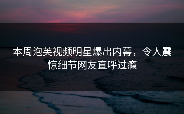 本周泡芙视频明星爆出内幕，令人震惊细节网友直呼过瘾