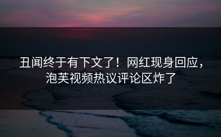 丑闻终于有下文了！网红现身回应，泡芙视频热议评论区炸了
