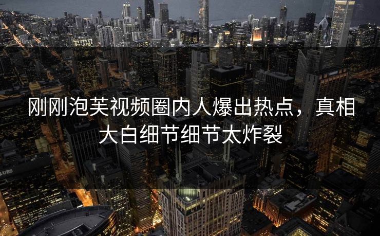 刚刚泡芙视频圈内人爆出热点，真相大白细节细节太炸裂