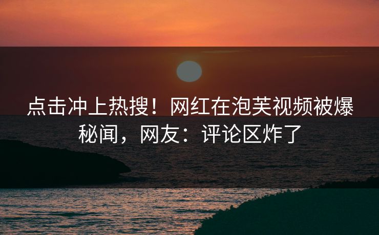 点击冲上热搜！网红在泡芙视频被爆秘闻，网友：评论区炸了