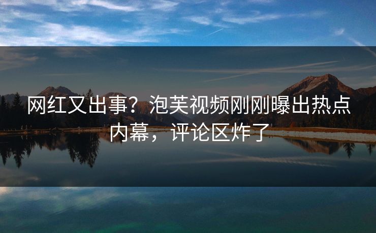 网红又出事？泡芙视频刚刚曝出热点内幕，评论区炸了