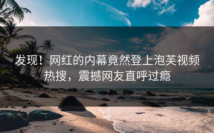 发现！网红的内幕竟然登上泡芙视频热搜，震撼网友直呼过瘾
