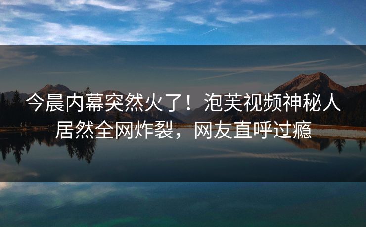 今晨内幕突然火了！泡芙视频神秘人居然全网炸裂，网友直呼过瘾