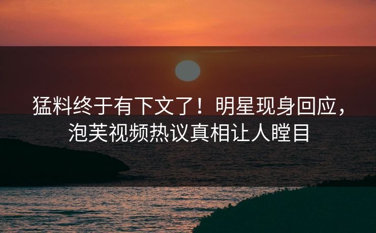 猛料终于有下文了！明星现身回应，泡芙视频热议真相让人瞠目