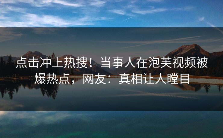 点击冲上热搜！当事人在泡芙视频被爆热点，网友：真相让人瞠目