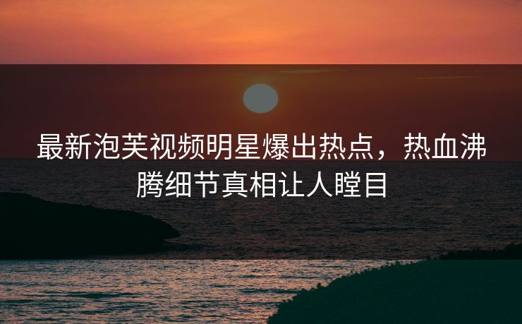 最新泡芙视频明星爆出热点，热血沸腾细节真相让人瞠目